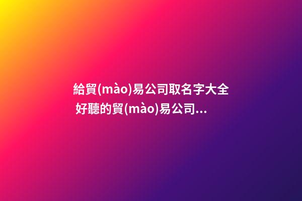 給貿(mào)易公司取名字大全 好聽的貿(mào)易公司名字-第1張-公司起名-玄機(jī)派